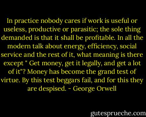 In practice nobody cares if work is useful or useless, productive or parasitic; the sole thing demanded is that it shall be profitable. In all the modern talk about energy, efficiency, social service and the rest of it, what meaning is there except " Get money, get it legally, and get a lot of it"? Money has become the grand test of virtue. By this test beggars fail, and for this they are despised. - George Orwell