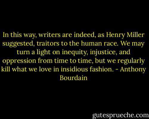 In this way, writers are indeed, as Henry Miller suggested, traitors to the human race. We may turn a light on inequity, injustice, and oppression from time to time, but we regularly kill what we love in insidious fashion. - Anthony Bourdain