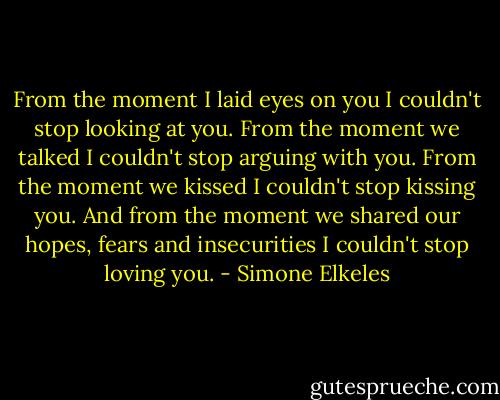 From the moment I laid eyes on you I couldn't stop looking at you. From the moment we talked I couldn't stop arguing with you. From the moment we kissed I couldn't stop kissing you. And from the moment we shared our hopes, fears and insecurities I couldn't stop loving you. - Simone Elkeles
