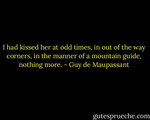 I had kissed her at odd times, in out of the way corners, in the manner of a mountain guide, nothing more. - Guy de Maupassant