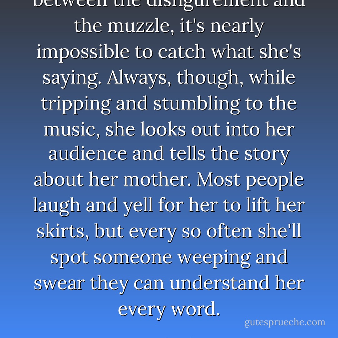 between the disfigurement and the muzzle, it's nearly impossible to catch what she's saying. Always, though, while tripping and stumbling to the music, she looks out into her audience and tells the story about her mother. Most people laugh and yell for her to lift her skirts, but every so often she'll spot someone weeping and swear they can understand her every word. - David Sedaris