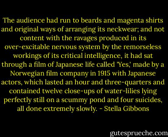 The audience had run to beards and magenta shirts and original ways of arranging its neckwear; and not content with the ravages produced in its over-excitable nervous system by the remorseless workings of its critical intelligence, it had sat through a film of Japanese life called 'Yes,' made by a Norwegian film company in 1915 with Japanese actors, which lasted an hour and three-quarters and contained twelve close-ups of water-lilies lying perfectly still on a scummy pond and four suicides, all done extremely slowly. - Stella Gibbons