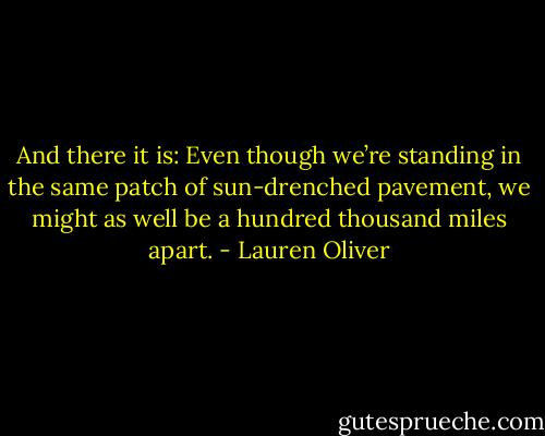 And there it is: Even though we’re standing in the same patch of sun-drenched pavement, we might as well be a hundred thousand miles apart. - Lauren Oliver