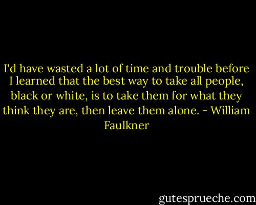 I'd have wasted a lot of time and trouble before I learned that the best way to take all people, black or white, is to take them for what they think they are, then leave them alone. - William Faulkner