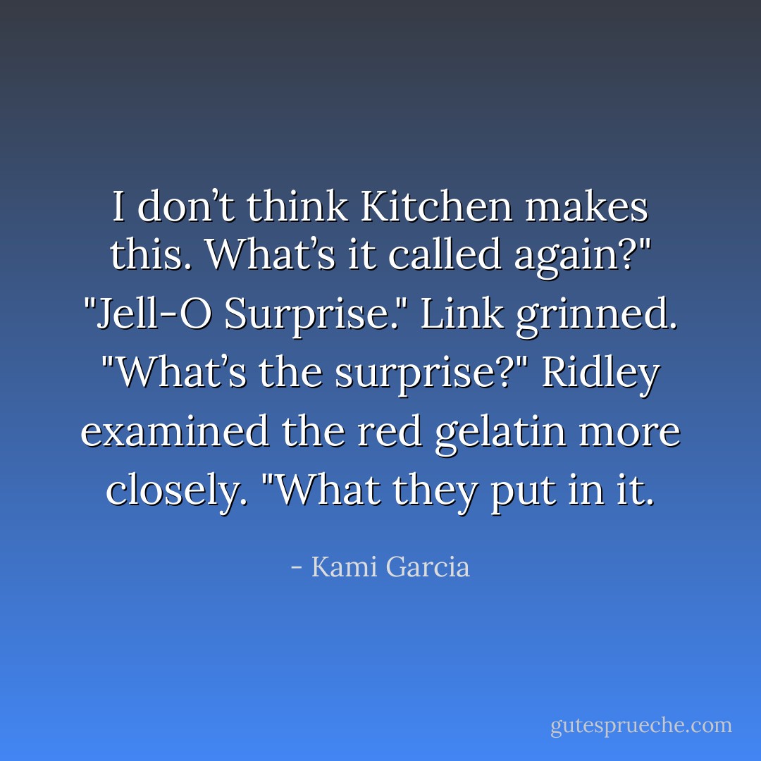 I don’t think Kitchen makes this. What’s it called again?"<br />"Jell-O Surprise." Link grinned.<br />"What’s the surprise?" Ridley examined the red gelatin more closely.<br />"What they put in it. - Kami Garcia