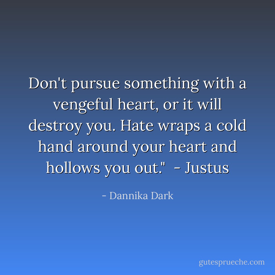 Don't pursue something with a vengeful heart, or it will destroy you. Hate wraps a cold hand around your heart and hollows you out." <br />- Justus - Dannika Dark