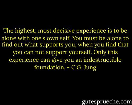 The highest, most decisive experience is to be alone with one's own self. You must be alone to find out what supports you, when you find that you can not support yourself. Only this experience can give you an indestructible foundation. - C.G. Jung