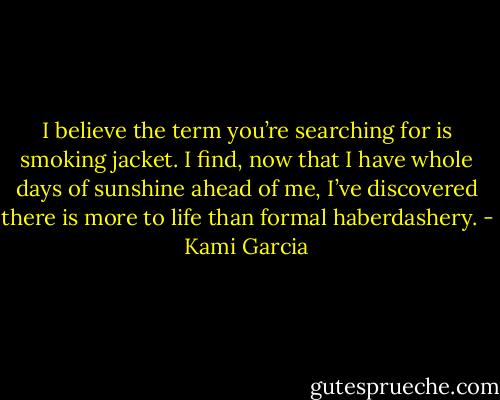 I believe the term you’re searching for is smoking jacket. I find, now that I have whole days of sunshine ahead of me, I’ve discovered there is more to life than formal haberdashery. - Kami Garcia