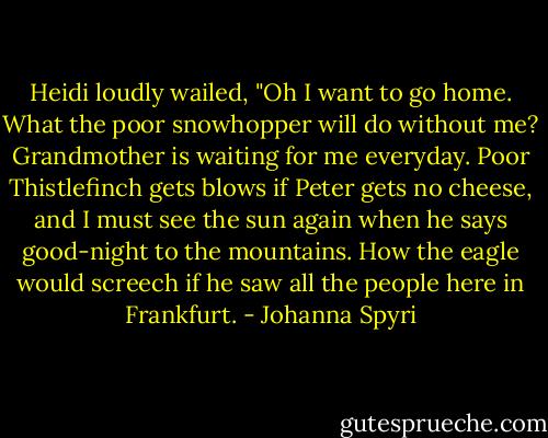 Heidi loudly wailed, "Oh I want to go home. What the poor snowhopper will do without me? Grandmother is waiting for me everyday. Poor Thistlefinch gets blows if Peter gets no cheese, and I must see the sun again when he says good-night to the mountains. How the eagle would screech if he saw all the people here in Frankfurt. - Johanna Spyri