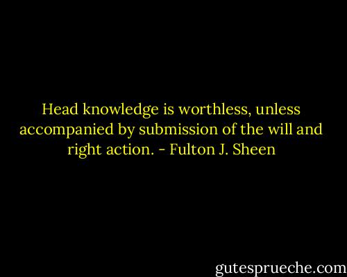 Head knowledge is worthless, unless accompanied by submission of the will and right action. - Fulton J. Sheen