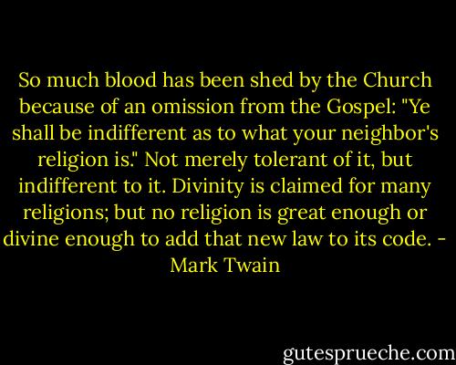 So much blood has been shed by the Church because of an omission from the Gospel: "Ye shall be indifferent as to what your neighbor's religion is." Not merely tolerant of it, but indifferent to it. Divinity is claimed for many religions; but no religion is great enough or divine enough to add that new law to its code. - Mark Twain