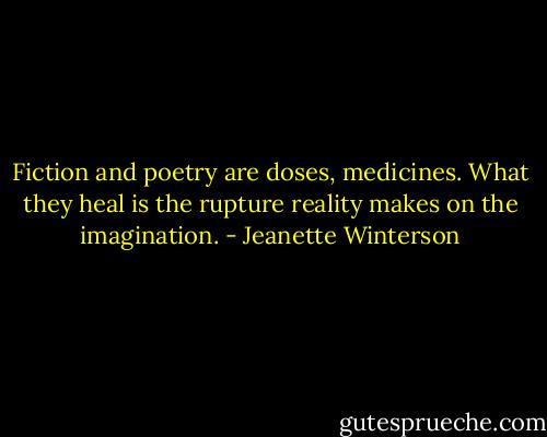 Fiction and poetry are doses, medicines. What they heal is the rupture reality makes on the imagination. - Jeanette Winterson