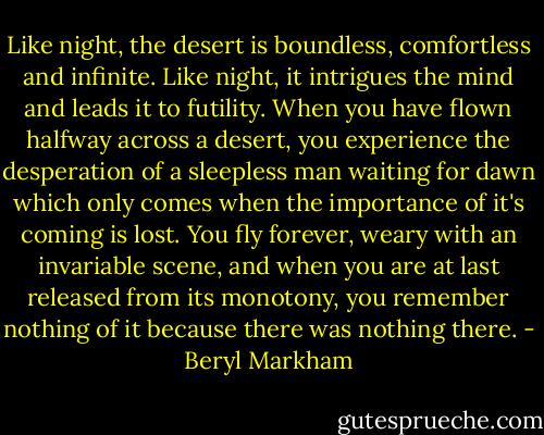 Like night, the desert is boundless, comfortless and infinite. Like night, it intrigues the mind and leads it to futility. When you have flown halfway across a desert, you experience the desperation of a sleepless man waiting for dawn which only comes when the importance of it's coming is lost. You fly forever, weary with an invariable scene, and when you are at last released from its monotony, you remember nothing of it because there was nothing there. - Beryl Markham