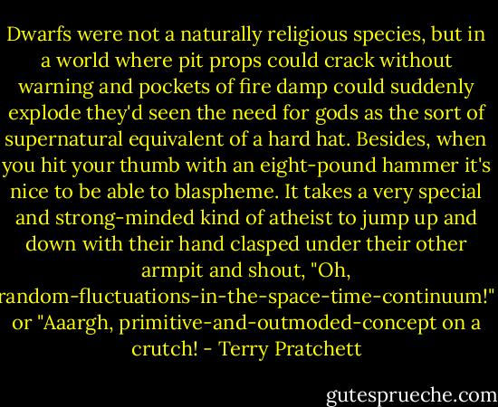 Dwarfs were not a naturally religious species, but in a world where pit props could crack without warning and pockets of fire damp could suddenly explode they'd seen the need for gods as the sort of supernatural equivalent of a hard hat. Besides, when you hit your thumb with an eight-pound hammer it's nice to be able to blaspheme. It takes a very special and strong-minded kind of atheist to jump up and down with their hand clasped under their other armpit and shout, "Oh, random-fluctuations-in-the-space-time-continuum!" or "Aaargh, primitive-and-outmoded-concept on a crutch! - Terry Pratchett