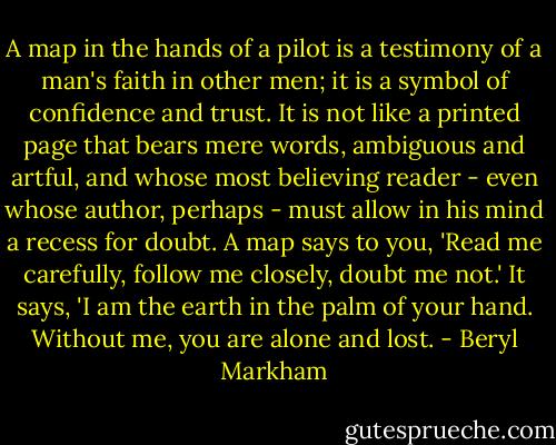 A map in the hands of a pilot is a testimony of a man's faith in other men; it is a symbol of confidence and trust. It is not like a printed page that bears mere words, ambiguous and artful, and whose most believing reader - even whose author, perhaps - must allow in his mind a recess for doubt. A map says to you, 'Read me carefully, follow me closely, doubt me not.' It says, 'I am the earth in the palm of your hand. Without me, you are alone and lost. - Beryl Markham