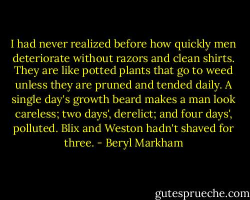 I had never realized before how quickly men deteriorate without razors and clean shirts. They are like potted plants that go to weed unless they are pruned and tended daily. A single day's growth beard makes a man look careless; two days', derelict; and four days', polluted. Blix and Weston hadn't shaved for three. - Beryl Markham