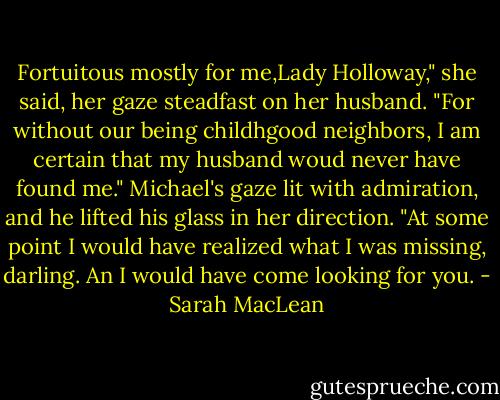 Fortuitous mostly for me,Lady Holloway," she said, her gaze steadfast on her husband. "For without our being childhgood neighbors, I am certain that my husband woud never have found me."<br />Michael's gaze lit with admiration, and he lifted his glass in her direction. "At some point I would have realized what I was missing, darling. An I would have come looking for you. - Sarah MacLean