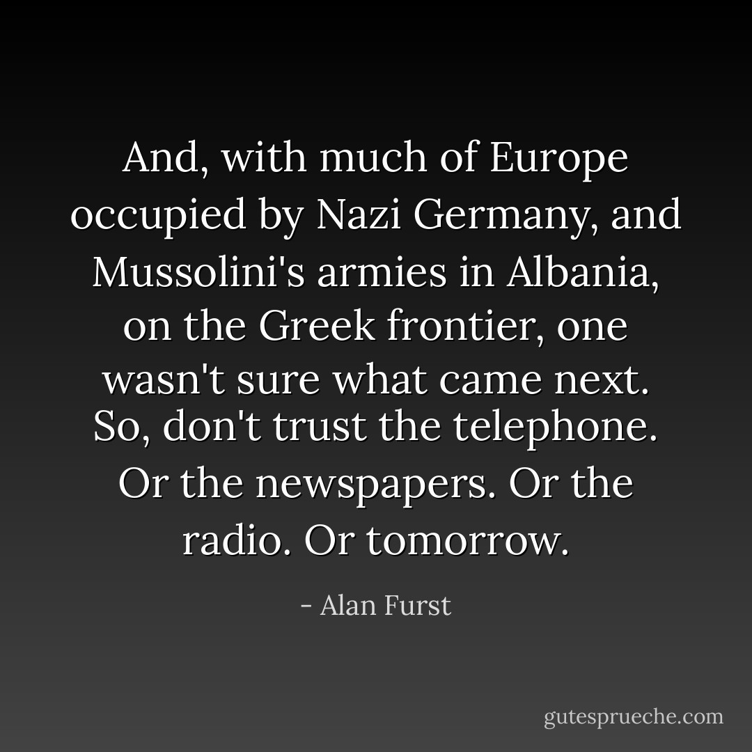 And, with much of Europe occupied by Nazi Germany, and Mussolini's armies in Albania, on the Greek frontier, one wasn't sure what came next. So, don't trust the telephone. Or the newspapers. Or the radio. Or tomorrow. - Alan Furst