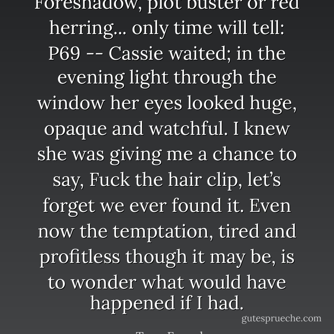Foreshadow, plot buster or red herring... only time will tell: P69 -- Cassie waited; in the evening light through the window her eyes looked huge, opaque and watchful. I knew she was giving me a chance to say, Fuck the hair clip, let’s forget we ever found it. Even now the temptation, tired and profitless though it may be, is to wonder what would have happened if I had. - Tana French