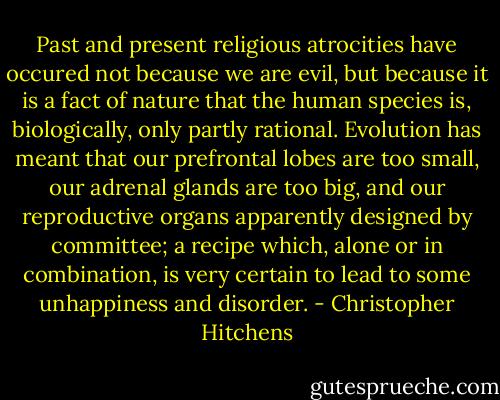 Past and present religious atrocities have occured not because we are evil, but because it is a fact of nature that the human species is, biologically, only partly rational. Evolution has meant that our prefrontal lobes are too small, our adrenal glands are too big, and our reproductive organs apparently designed by committee; a recipe which, alone or in combination, is very certain to lead to some unhappiness and disorder. - Christopher Hitchens