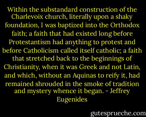 Within the substandard construction of the Charlevoix church, literally upon a shaky foundation, I was baptized into the Orthodox faith; a faith that had existed long before Protestantism had anything to protest and before Catholicism called itself catholic; a faith that stretched back to the beginnings of Christianity, when it was Greek and not Latin, and which, without an Aquinas to reify it, had remained shrouded in the smoke of tradition and mystery whence it began. - Jeffrey Eugenides