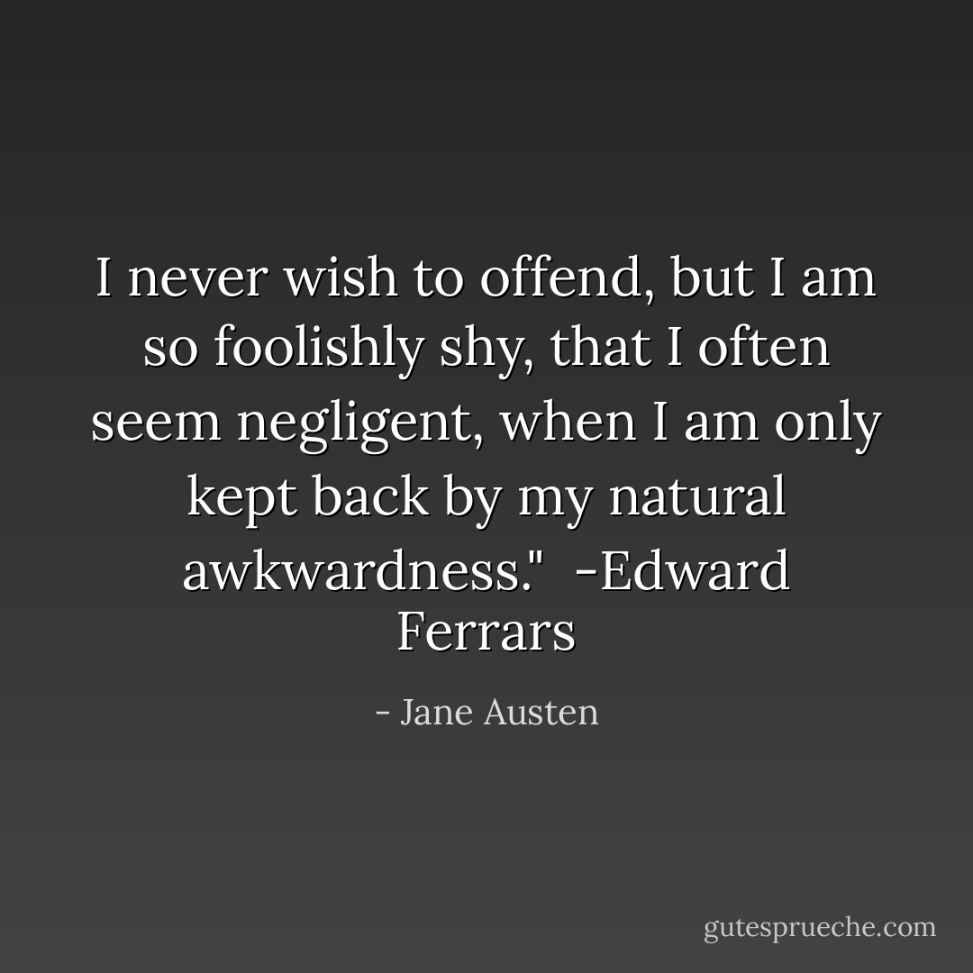 I never wish to offend, but I am so foolishly shy, that I often seem negligent, when I am only kept back by my natural awkwardness."<br /><br />-Edward Ferrars - Jane Austen