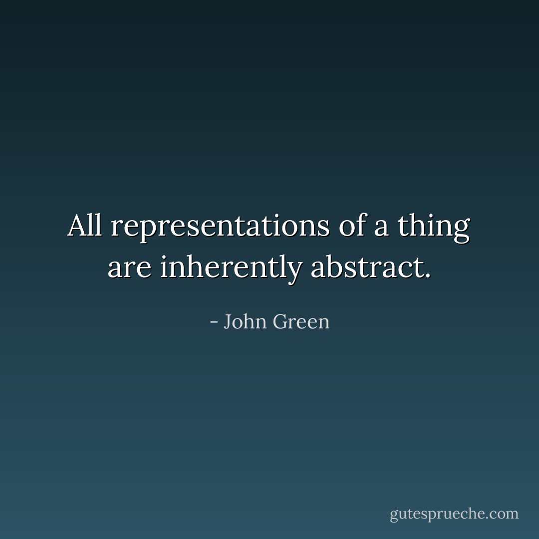 All representations of a thing are inherently abstract. - John Green