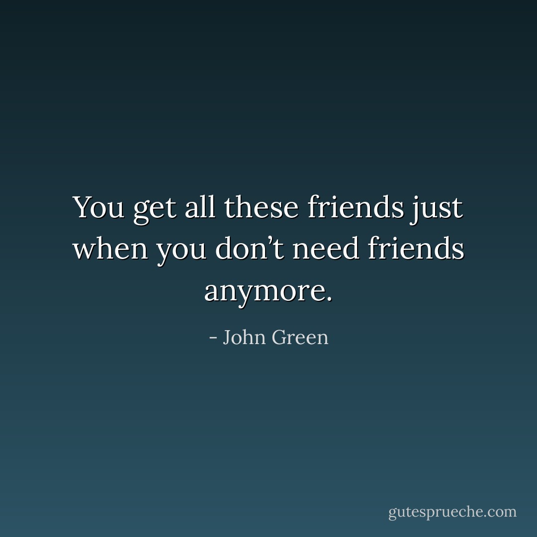 You get all these friends just when you don’t need friends anymore. - John Green