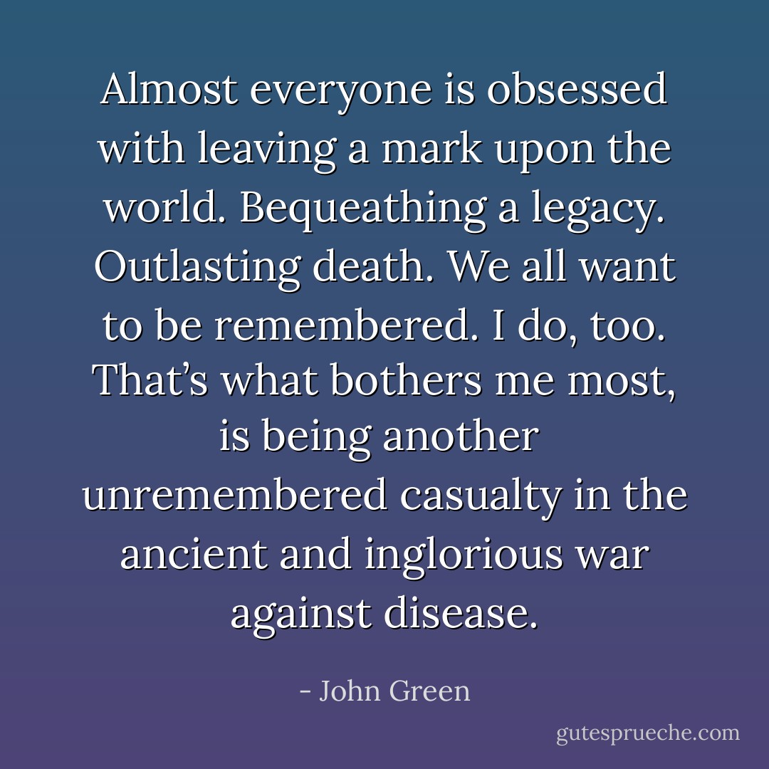 Almost everyone is obsessed with leaving a mark upon the world. Bequeathing a legacy. Outlasting death. We all want to be remembered. I do, too. That’s what bothers me most, is being another <br />unremembered casualty in the ancient and inglorious war against disease. - John Green