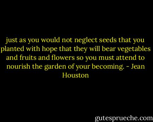 just as you would not neglect seeds that you planted with hope that they will bear vegetables and fruits and flowers so you must attend to nourish the garden of your becoming. - Jean Houston