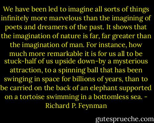 We have been led to imagine all sorts of things infinitely more marvelous than the imagining of poets and dreamers of the past. It shows that the imagination of nature is far, far greater than the imagination of man. For instance, how much more remarkable it is for us all to be stuck-half of us upside down-by a mysterious attraction, to a spinning ball that has been swinging in space for billions of years, than to be carried on the back of an elephant supported on a tortoise swimming in a bottomless sea. - Richard P. Feynman