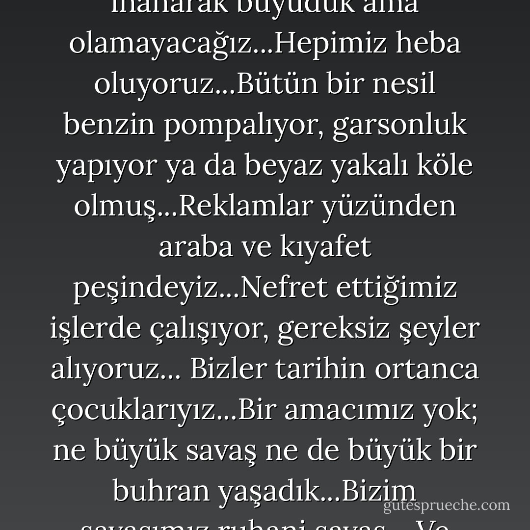 Biz televizyon izleyerek, milyonerler, sinema tanrıları, rock yıldızları olacağımıza inanarak büyüdük ama olamayacağız...Hepimiz heba oluyoruz...Bütün bir nesil benzin pompalıyor, garsonluk yapıyor ya da beyaz yakalı köle olmuş...Reklamlar yüzünden araba ve kıyafet peşindeyiz...Nefret ettiğimiz işlerde çalışıyor, gereksiz şeyler alıyoruz... Bizler tarihin ortanca çocuklarıyız...Bir amacımız yok; ne büyük savaş ne de büyük bir buhran yaşadık...Bizim savaşımız ruhani savaş... Ve bunalımımız kendi hayatlarımız... - Chuck Palahniuk