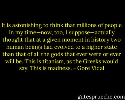 It is astonishing to think that millions of people in my time—now, too, I suppose—actually thought that at a given moment in history two human beings had evolved to a higher state than that of all the gods that ever were or ever will be. This is titanism, as the Greeks would say. This is madness. - Gore Vidal
