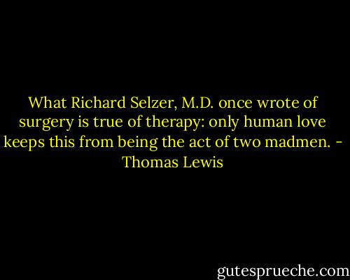 What Richard Selzer, M.D. once wrote of surgery is true of therapy: only human love keeps this from being the act of two madmen. - Thomas Lewis