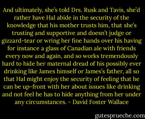 And ultimately, she’s told Drs. Rusk and Tavis, she’d rather have Hal abide in the security of the knowledge that his mother trusts him, that she’s trusting and supportive and doesn’t judge or gizzard-tear or wring her fine hands over his having for instance a glass of Canadian ale with friends every now and again, and so works tremendously hard to hide her maternal dread of his possibly ever drinking like James himself or James’s father, all so that Hal might enjoy the security of feeling that he can be up-front with her about issues like drinking and not feel he has to hide anything from her under any circumstances. - David Foster Wallace