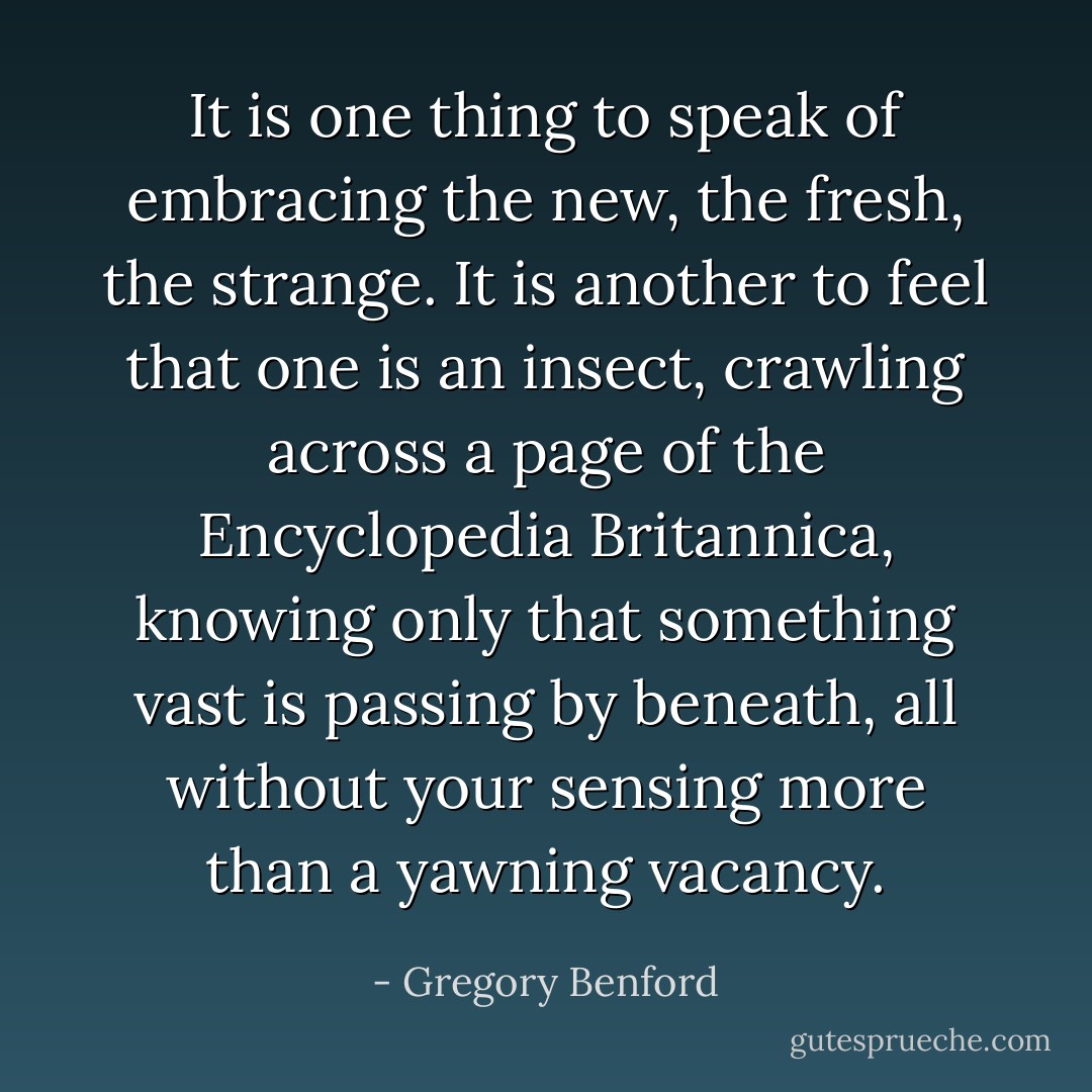 It is one thing to speak of embracing the new, the fresh, the strange. It is another to feel that one is an insect, crawling across a page of the Encyclopedia Britannica, knowing only that something vast is passing by beneath, all without your sensing more than a yawning vacancy. - Gregory Benford