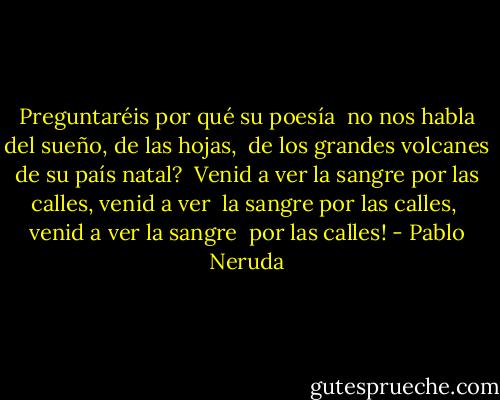 Preguntaréis por qué su poesía <br />no nos habla del sueño, de las hojas, <br />de los grandes volcanes de su país natal? <br />Venid a ver la sangre por las calles,<br />venid a ver <br />la sangre por las calles, <br />venid a ver la sangre <br />por las calles! - Pablo Neruda