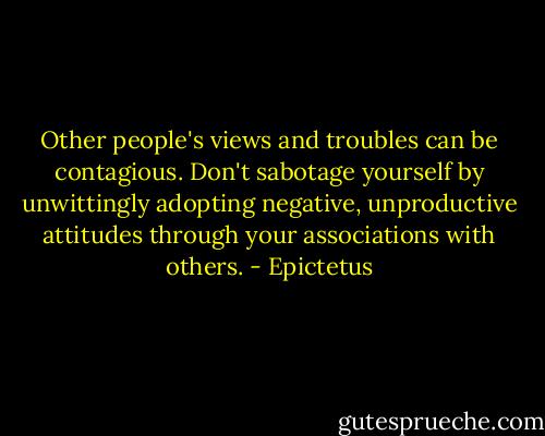 Other people's views and troubles can be contagious. Don't sabotage yourself by unwittingly adopting negative, unproductive attitudes through your associations with others. - Epictetus