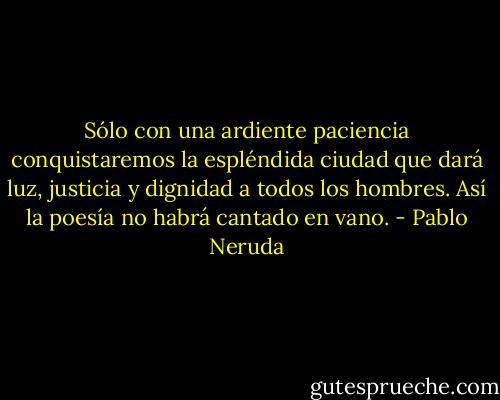 Sólo con una ardiente paciencia conquistaremos la espléndida ciudad que dará luz, justicia y dignidad a todos los hombres. Así la poesía no habrá cantado en vano. - Pablo Neruda