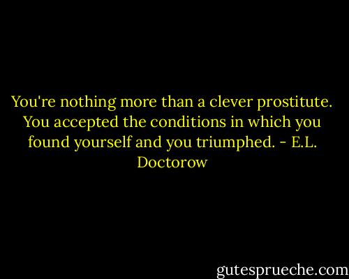 You're nothing more than a clever prostitute. You accepted the conditions in which you found yourself and you triumphed. - E.L. Doctorow
