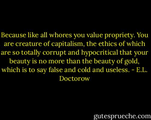 Because like all whores you value propriety. You are creature of capitalism, the ethics of which are so totally corrupt and hypocritical that your beauty is no more than the beauty of gold, which is to say false and cold and useless. - E.L. Doctorow