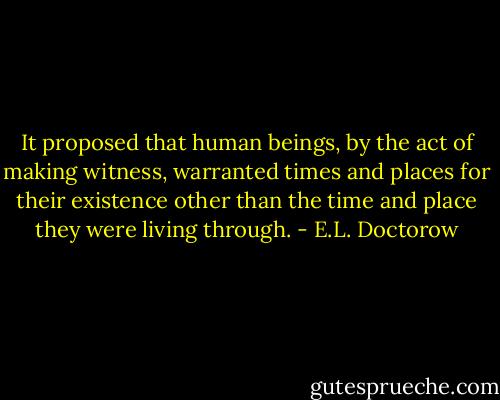 It proposed that human beings, by the act of making witness, warranted times and places for their existence other than the time and place they were living through. - E.L. Doctorow