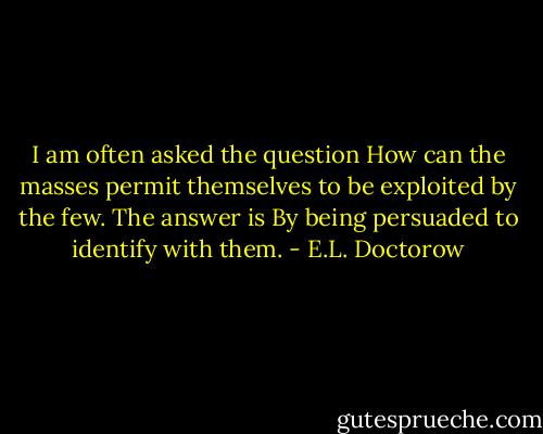 I am often asked the question How can the masses permit themselves to be exploited by the few. The answer is By being persuaded to identify with them. - E.L. Doctorow