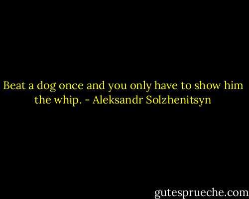 Beat a dog once and you only have to show him the whip. - Aleksandr Solzhenitsyn