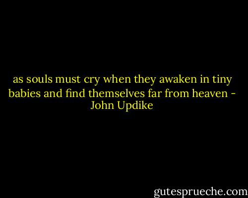 as souls must cry when they awaken in tiny babies and find themselves far from heaven - John Updike