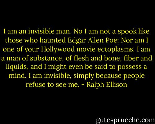 I am an invisible man. No I am not a spook like those who haunted Edgar Allen Poe: Nor am I one of your Hollywood movie ectoplasms. I am a man of substance, of flesh and bone, fiber and liquids, and I might even be said to possess a mind. I am invisible, simply because people refuse to see me. - Ralph Ellison