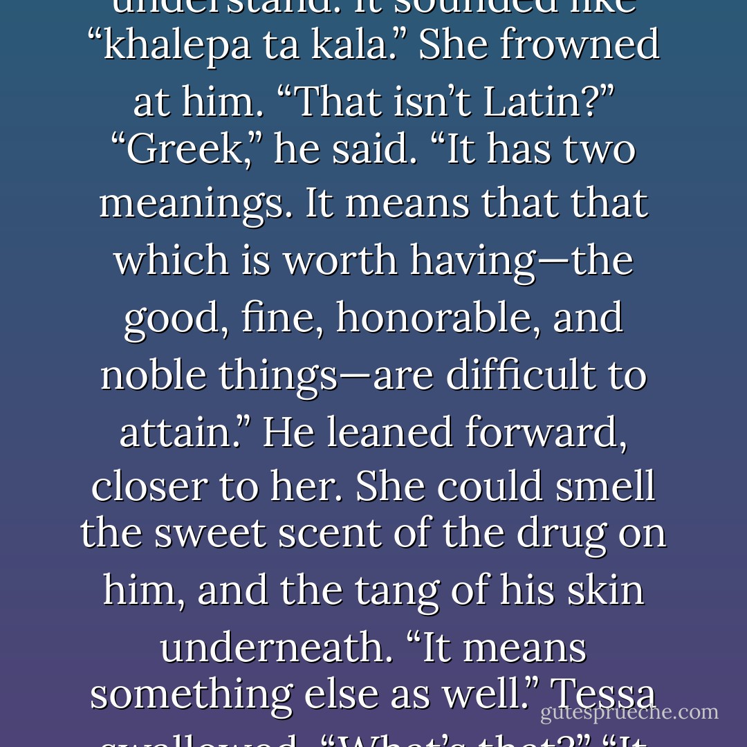 Jem said something then, in a language she didn’t understand. It sounded like “khalepa ta kala.”<br />She frowned at him. “That isn’t Latin?”<br />“Greek,” he said. “It has two meanings. It means that that which is worth having—the good, fine, honorable, and noble things—are difficult to attain.” He leaned forward, closer to her. She could smell the sweet scent of the drug on him, and the tang of his skin underneath. “It means something else as well.”<br />Tessa swallowed. “What’s that?”<br />“It means ‘beauty is harsh’. - Cassandra Clare