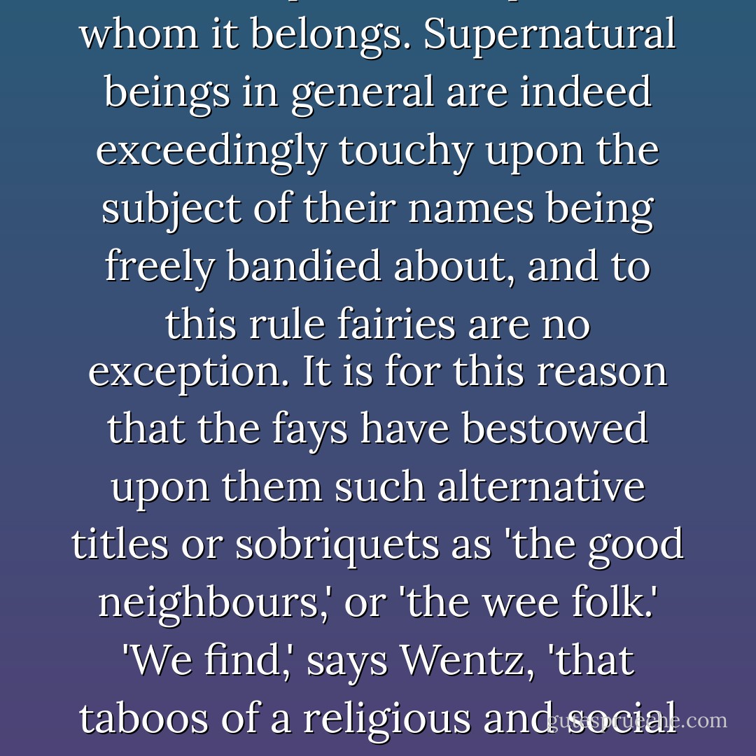 As regards the prohibition on the utterance of the fairy name by mortals, either that of the species as a whole, or of individuals, it his undoubtedly issued from sources exceedingly ancient. It is implicit in animistic belief that the name of a man or spirit is a vital part of the individual. In some remoter areas of the world a person's name is still regarded as being equally vital or important with his spirit or soul, and to know it and pronounce it presumes power over the person or spirit to whom it belongs. Supernatural beings in general are indeed exceedingly touchy upon the subject of their names being freely bandied about, and to this rule fairies are no exception. It is for this reason that the fays have bestowed upon them such alternative titles or sobriquets as 'the good neighbours,' or 'the wee folk.' 'We find,' says Wentz, 'that taboos of a religious and social character are as common in the living fairy-faith as exorcisms. The chief one is against naming the fairies.'<br /><br />'Gin ye ca' me fairy / I'll wark ye muck Ie tarrie [trouble],'<br /> <br />says an old Scottish rhyme which popular belief put into the mouths of the elves. 'The fairies,' remarks Robert Chambers, 'are said to have been exceedingly sensitive upon the subject of their popular appellations. They considered the term 'fairy' disreputable. - Lewis Spence