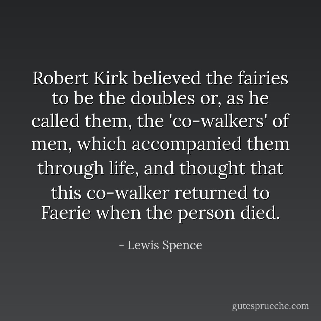Robert Kirk believed the fairies to be the doubles or, as he called them, the 'co-walkers' of men, which accompanied them through life, and thought that this co-walker returned to Faerie when the person died. - Lewis Spence