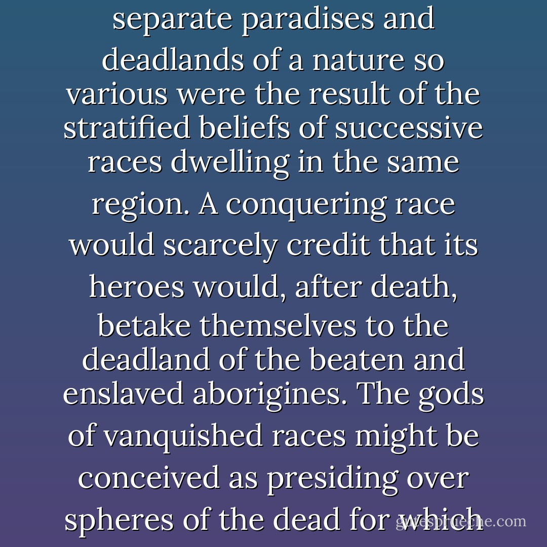 It must not be thought, however, that in pagan Ireland Fairyland was altogether conceived as a Hades or place of the dead. We have already seen that in some of its types and aspects it was inherently nothing of the sort; as when, for example, it came to be confused with the Land of the Gods. In all likelihood these separate paradises and deadlands of a nature so various were the result of the stratified beliefs of successive races dwelling in the same region. A conquering race would scarcely credit that its heroes would, after death, betake themselves to the deadland of the beaten and enslaved aborigines. The gods of vanquished races might be conceived as presiding over spheres of the dead for which their victors would have nothing but contempt, and which, because of that very contempt, might come to be conceived as hells or places of a debased and grovelling kind, pestiferous regions which only the spirits of despised "natives" or the undesirable might inhabit. - Lewis Spence